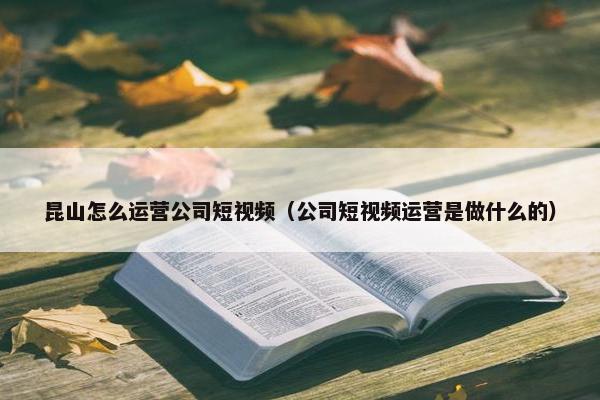 昆山怎么运营公司短视频（公司短视频运营是做什么的）