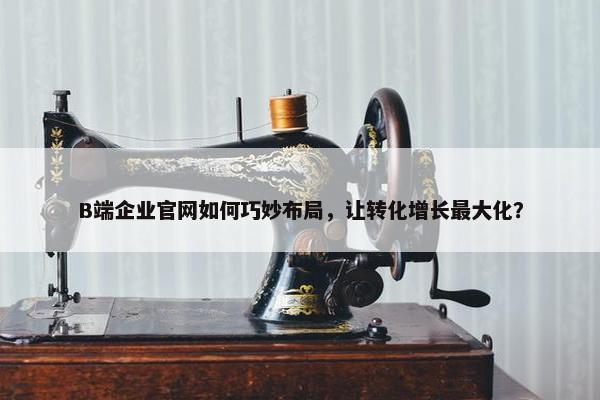 B端企业官网如何巧妙布局，让转化增长最大化？