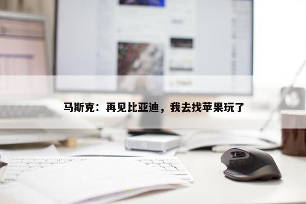 马斯克：再见比亚迪，我去找苹果玩了