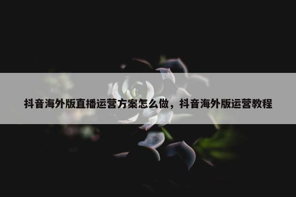 抖音海外版直播运营方案怎么做，抖音海外版运营教程