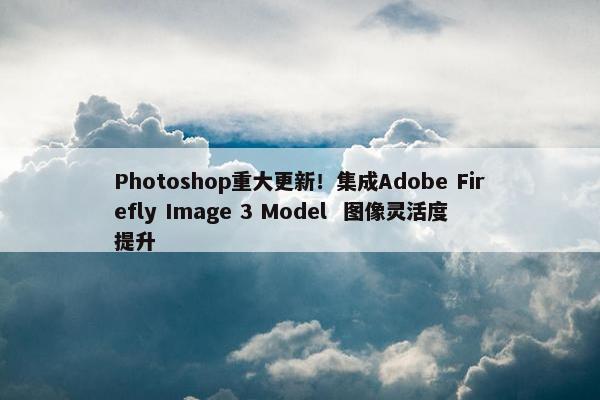 Photoshop重大更新！集成Adobe Firefly Image 3 Model  图像灵活度提升