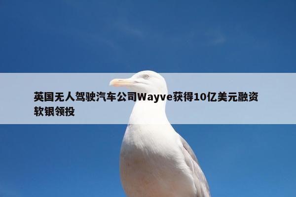 英国无人驾驶汽车公司Wayve获得10亿美元融资 软银领投