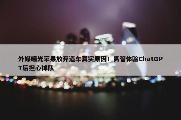 外媒曝光苹果放弃造车真实原因！高管体验ChatGPT后担心掉队