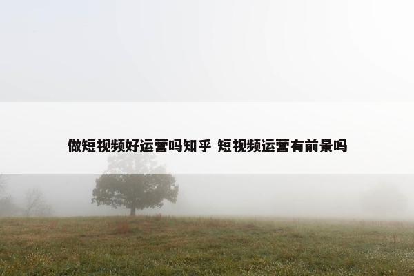 做短视频好运营吗知乎 短视频运营有前景吗