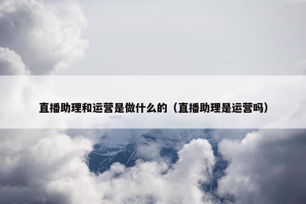 直播助理和运营是做什么的（直播助理是运营吗）