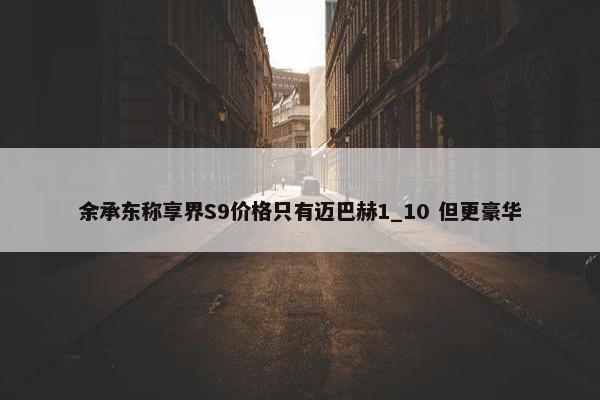 余承东称享界S9价格只有迈巴赫1_10 但更豪华