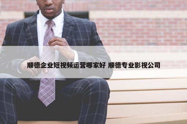 顺德企业短视频运营哪家好 顺德专业影视公司