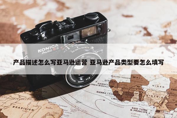 产品描述怎么写亚马逊运营 亚马逊产品类型要怎么填写