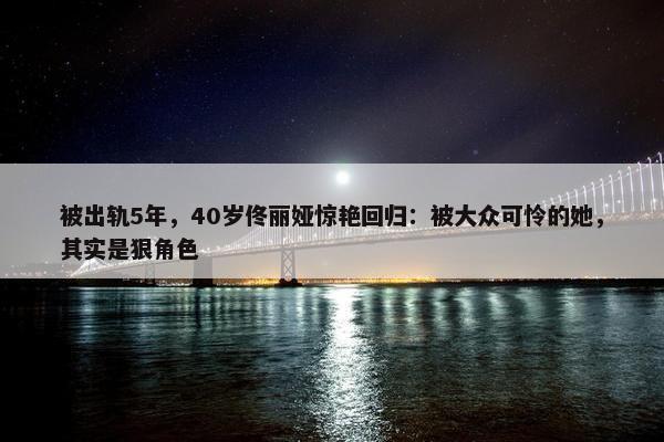 被出轨5年，40岁佟丽娅惊艳回归：被大众可怜的她，其实是狠角色