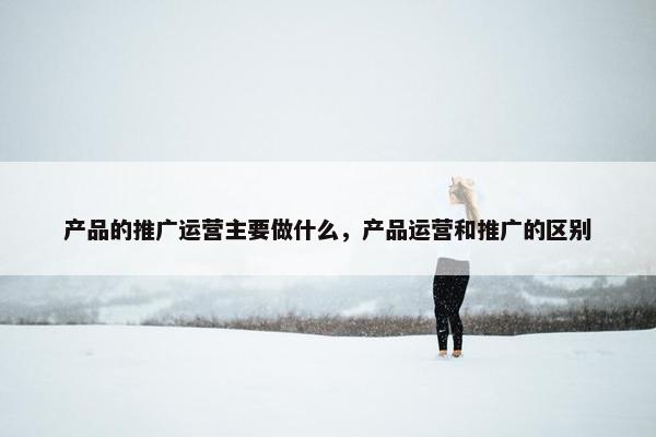 产品的推广运营主要做什么，产品运营和推广的区别