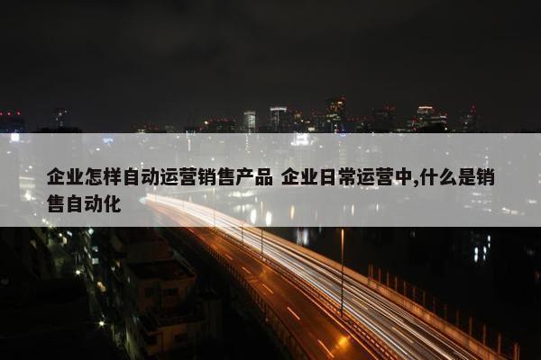 企业怎样自动运营销售产品 企业日常运营中,什么是销售自动化