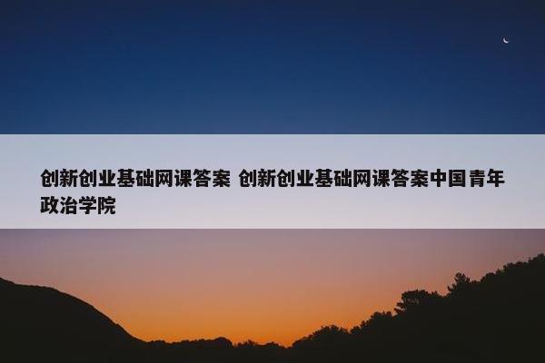 创新创业基础网课答案 创新创业基础网课答案中国青年政治学院