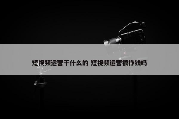 短视频运营干什么的 短视频运营很挣钱吗