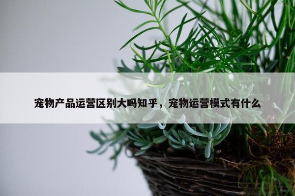 宠物产品运营区别大吗知乎，宠物运营模式有什么