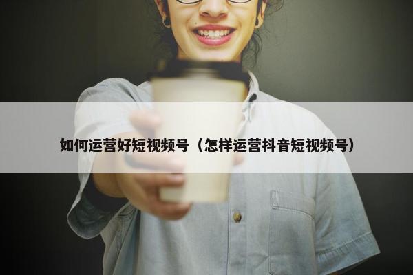 如何运营好短视频号（怎样运营抖音短视频号）