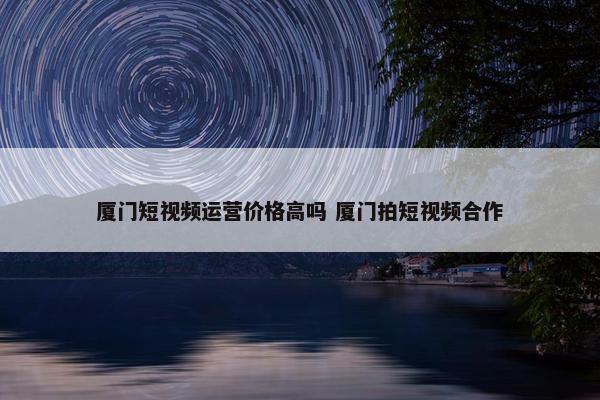 厦门短视频运营价格高吗 厦门拍短视频合作