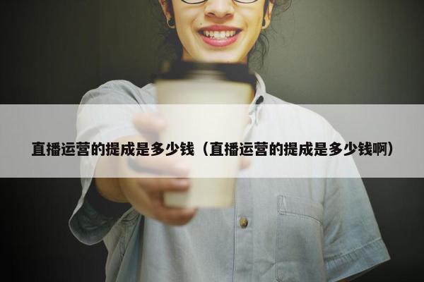 直播运营的提成是多少钱（直播运营的提成是多少钱啊）