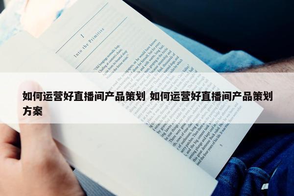 如何运营好直播间产品策划 如何运营好直播间产品策划方案