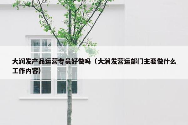 大润发产品运营专员好做吗（大润发营运部门主要做什么工作内容）