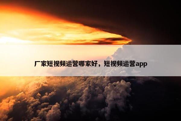 厂家短视频运营哪家好，短视频运营app