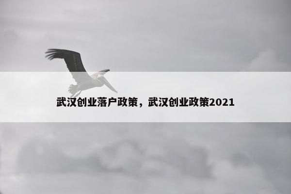 武汉创业落户政策，武汉创业政策2021