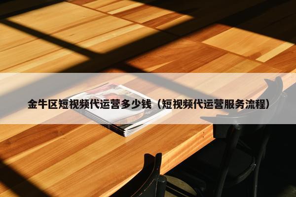 金牛区短视频代运营多少钱（短视频代运营服务流程）