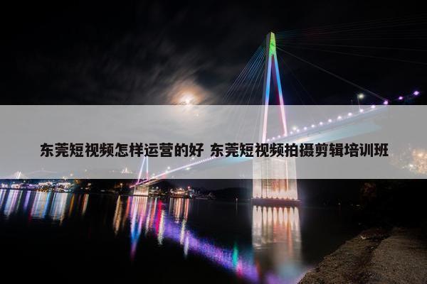 东莞短视频怎样运营的好 东莞短视频拍摄剪辑培训班