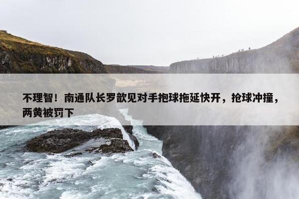 不理智！南通队长罗歆见对手抱球拖延快开，抢球冲撞，两黄被罚下