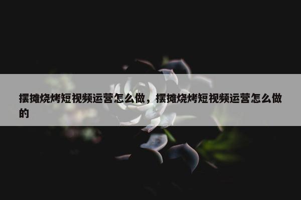 摆摊烧烤短视频运营怎么做，摆摊烧烤短视频运营怎么做的