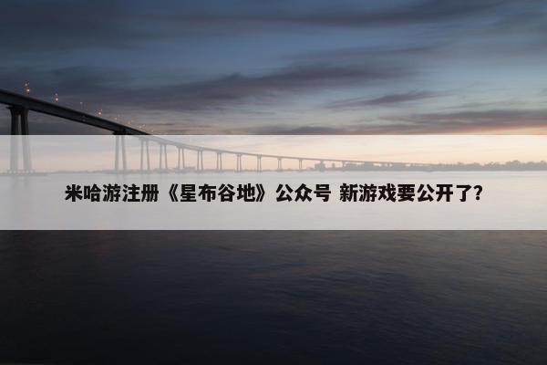 米哈游注册《星布谷地》公众号 新游戏要公开了？