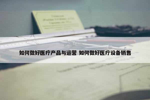 如何做好医疗产品与运营 如何做好医疗设备销售