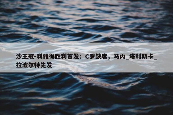 沙王冠-利雅得胜利首发：C罗缺席，马内_塔利斯卡_拉波尔特先发