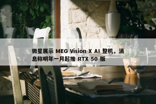 微星展示 MEG Vision X AI 整机，消息称明年一月起推 RTX 50 版