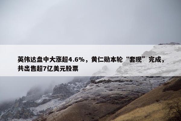 英伟达盘中大涨超4.6%，黄仁勋本轮“套现”完成，共出售超7亿美元股票