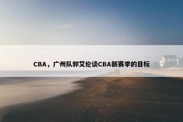 CBA，广州队郭艾伦谈CBA新赛季的目标