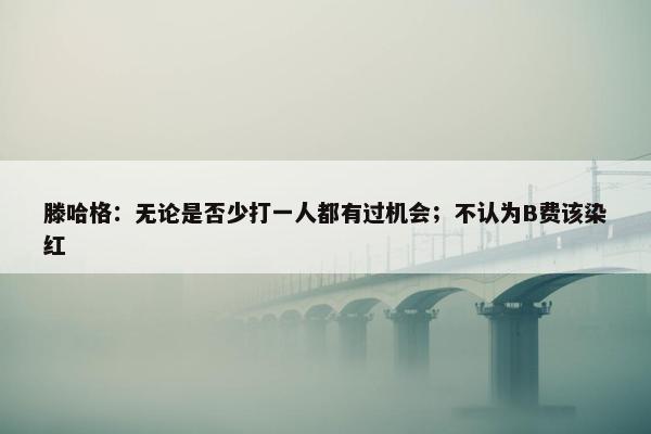 滕哈格：无论是否少打一人都有过机会；不认为B费该染红