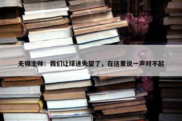 无锡主帅：我们让球迷失望了，在这里说一声对不起