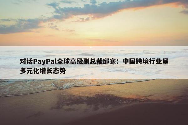 对话PayPal全球高级副总裁邱寒：中国跨境行业呈多元化增长态势