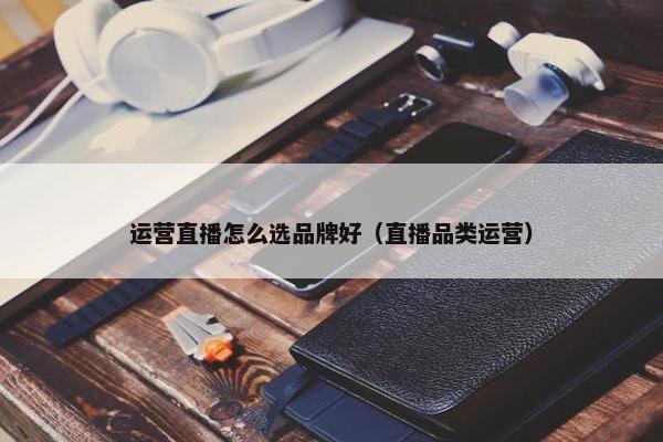 运营直播怎么选品牌好（直播品类运营）