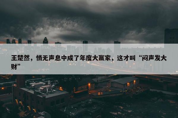 王楚然，悄无声息中成了年度大赢家，这才叫“闷声发大财”