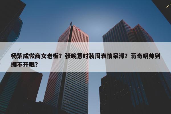 杨紫成微商女老板？张晚意时装周表情呆滞？蒋奇明帅到挪不开眼？