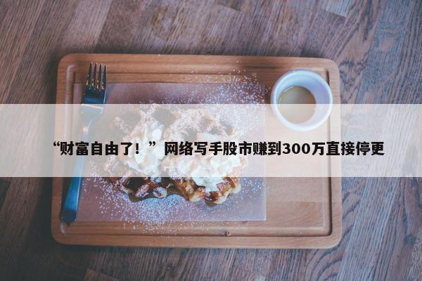 “财富自由了！”网络写手股市赚到300万直接停更