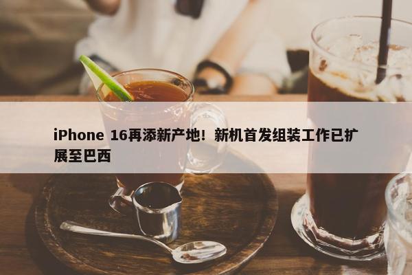 iPhone 16再添新产地！新机首发组装工作已扩展至巴西