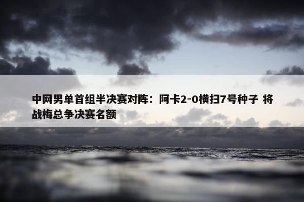 中网男单首组半决赛对阵：阿卡2-0横扫7号种子 将战梅总争决赛名额