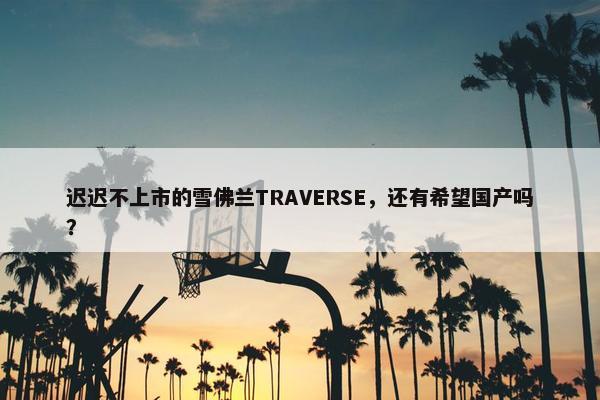 迟迟不上市的雪佛兰TRAVERSE，还有希望国产吗？