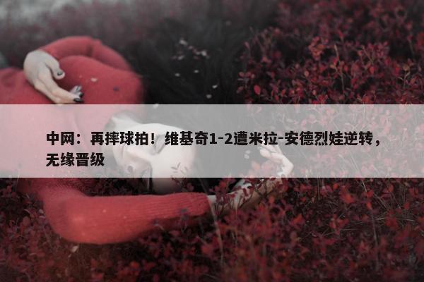 中网：再摔球拍！维基奇1-2遭米拉-安德烈娃逆转，无缘晋级