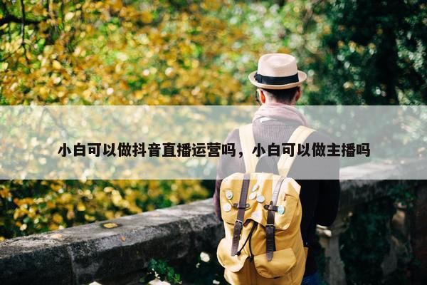 小白可以做抖音直播运营吗，小白可以做主播吗