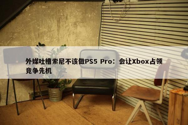 外媒吐槽索尼不该做PS5 Pro：会让Xbox占领竞争先机