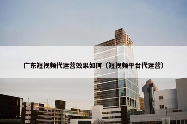 广东短视频代运营效果如何（短视频平台代运营）