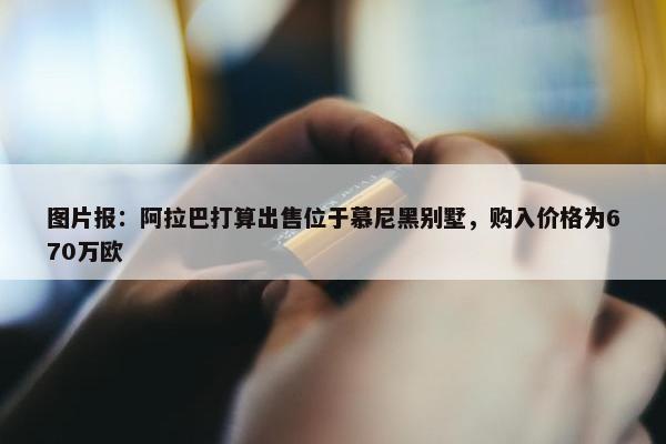 图片报：阿拉巴打算出售位于慕尼黑别墅，购入价格为670万欧